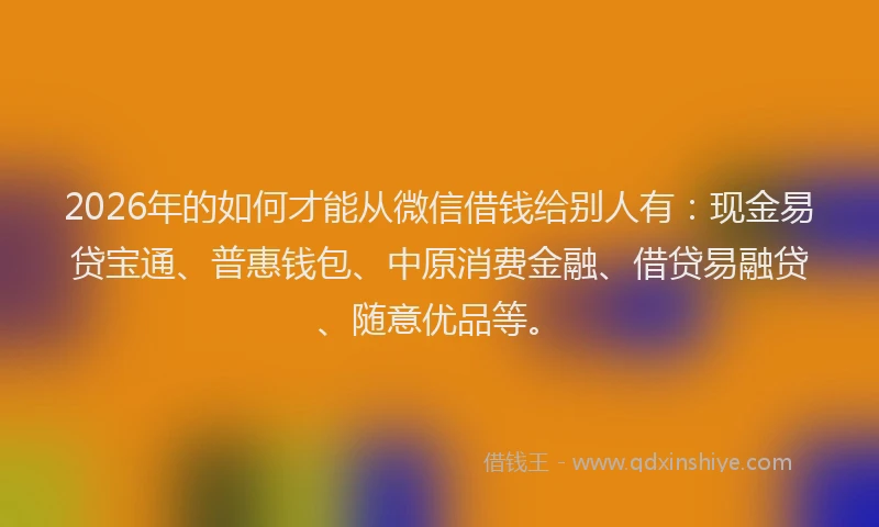 2026年的如何才能从微信借钱给别人有:现金易贷宝通、普惠钱包、中原消费金融、借贷易融贷、随意优品等。