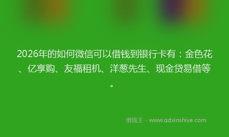 2026年的如何微信可以借钱到银行卡有：金色花、亿享购、友福租机、洋葱先生、现金贷易借等。
