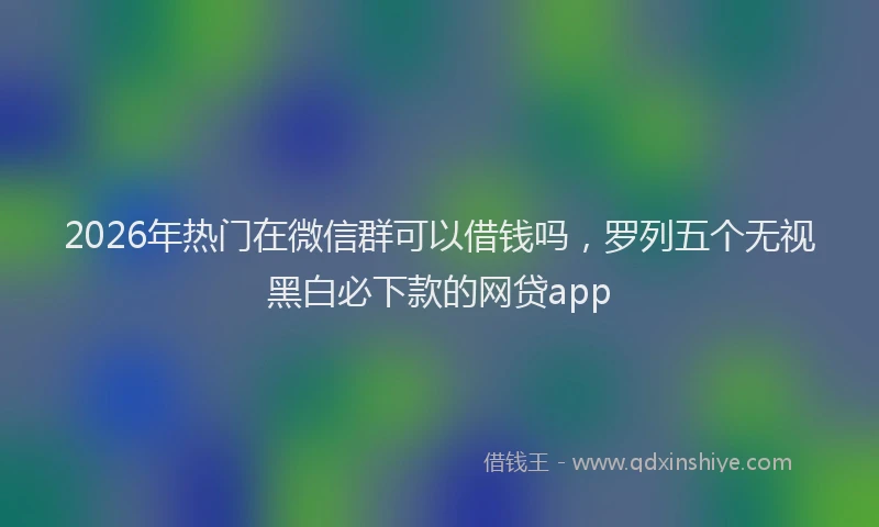 2026年热门在微信群可以借钱吗，罗列五个无视黑白必下款的网贷app