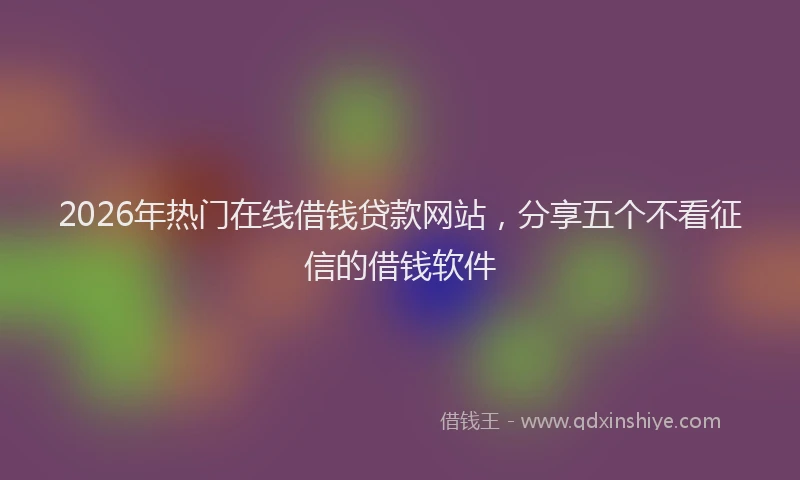 2026年热门在线借钱贷款网站，分享五个不看征信的借钱软件
