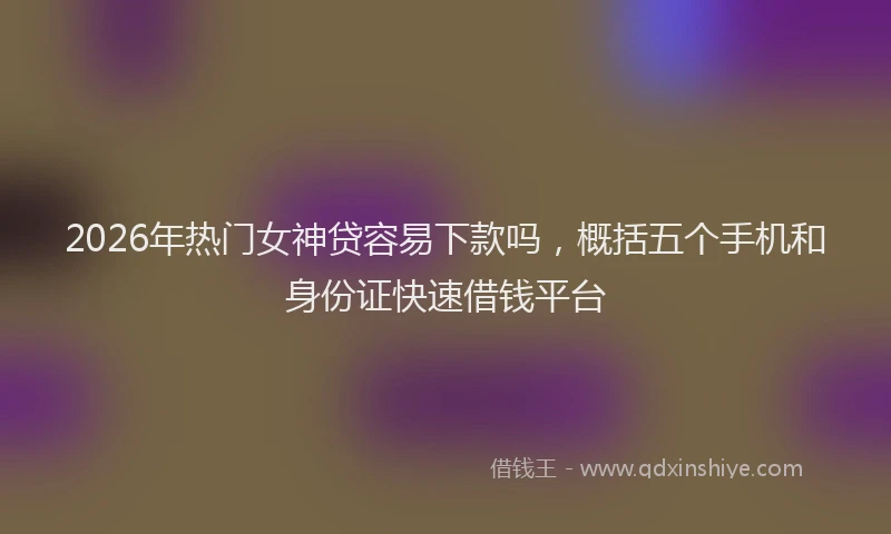 2026年热门女神贷容易下款吗，概括五个手机和身份证快速借钱平台
