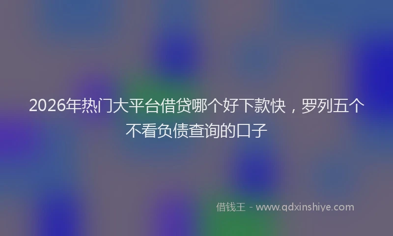 2026年热门大平台借贷哪个好下款快，罗列五个不看负债查询的口子