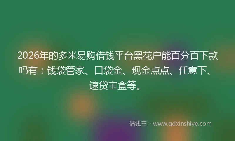 2026年的多米易购借钱平台黑花户能百分百下款吗有：钱袋管家、口袋金、现金点点、任意下、速贷宝盒等。