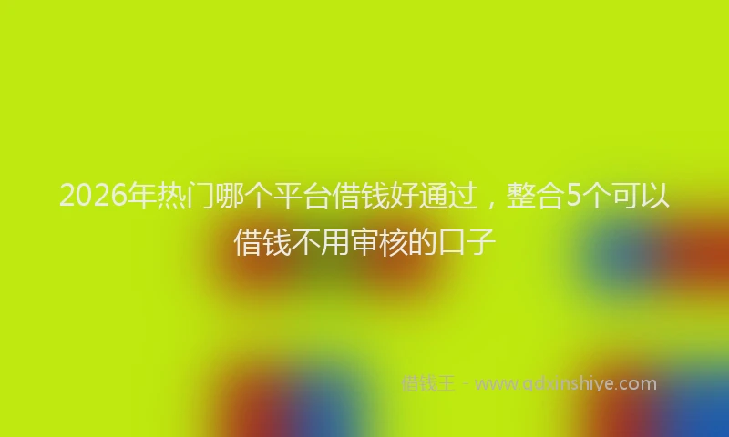 2026年热门哪个平台借钱好通过，整合5个可以借钱不用审核的口子