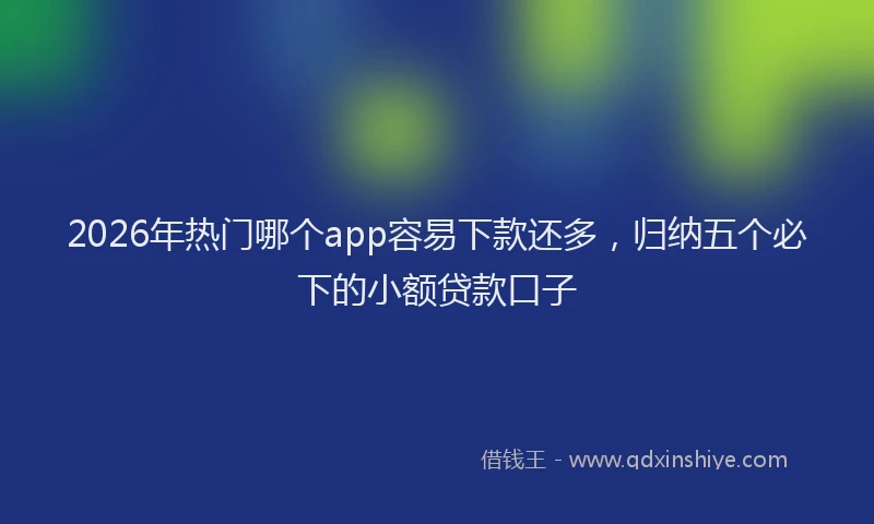 2026年热门哪个app容易下款还多，归纳五个必下的小额贷款口子