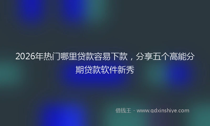 2026年热门哪里贷款容易下款，分享五个高能分期贷款软件新秀