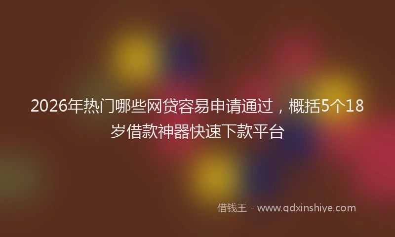 2026年热门哪些网贷容易申请通过，概括5个18岁借款神器快速下款平台