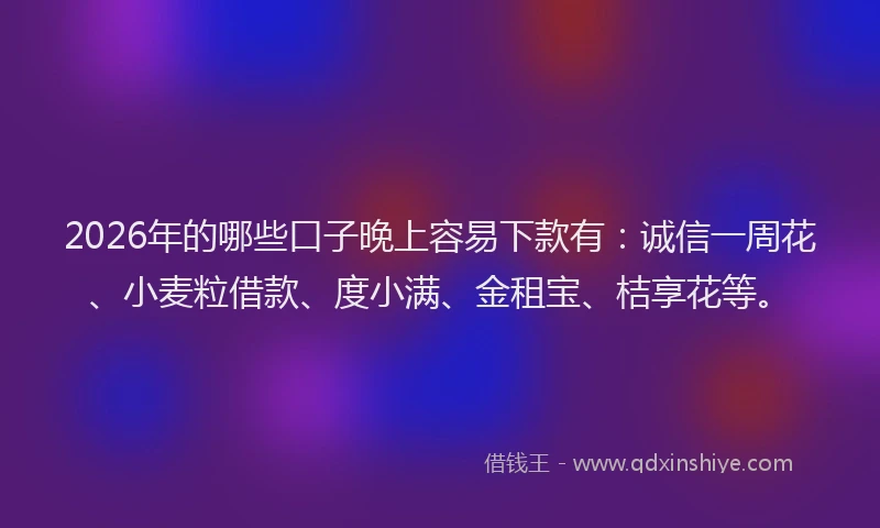2026年的哪些口子晚上容易下款有：诚信一周花、小麦粒借款、度小满、金租宝、桔享花等。
