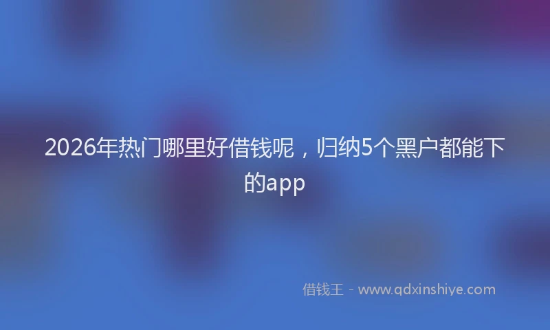 2026年热门哪里好借钱呢，归纳5个黑户都能下的app