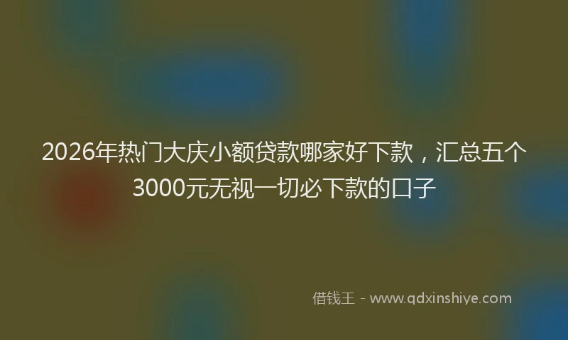 2026年热门大庆小额贷款哪家好下款，汇总五个3000元无视一切必下款的口子