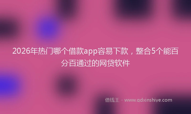 2026年热门哪个借款app容易下款，整合5个能百分百通过的网贷软件