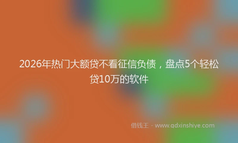 2026年热门大额贷不看征信负债，盘点5个轻松贷10万的软件