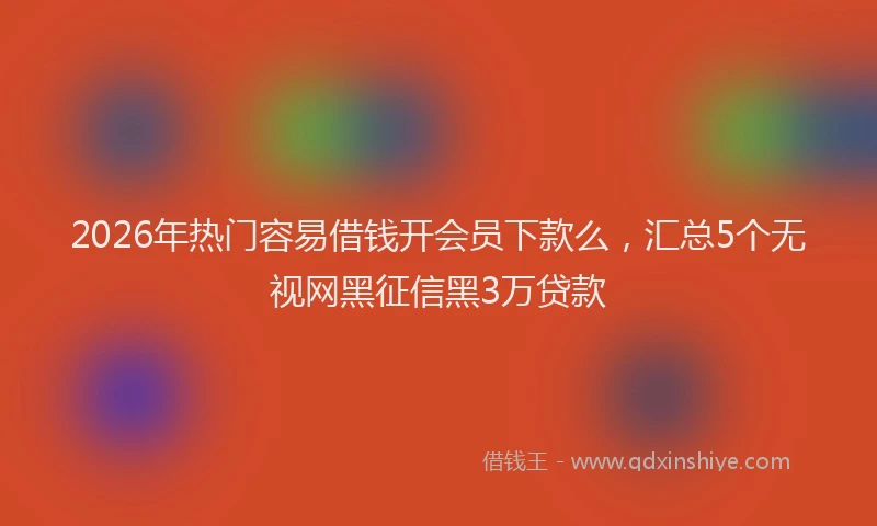 2026年热门容易借钱开会员下款么，汇总5个无视网黑征信黑3万贷款
