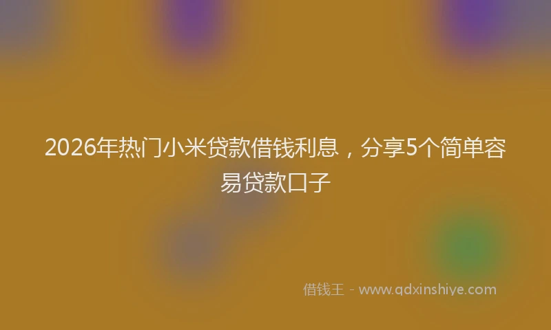 2026年热门小米贷款借钱利息，分享5个简单容易贷款口子