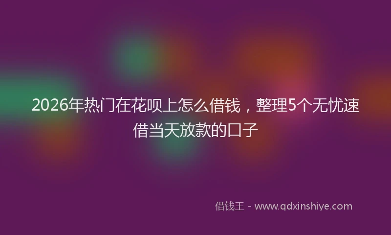 2026年热门在花呗上怎么借钱，整理5个无忧速借当天放款的口子