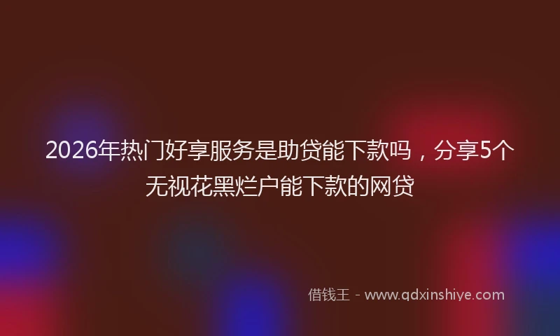 2026年热门好享服务是助贷能下款吗，分享5个无视花黑烂户能下款的网贷
