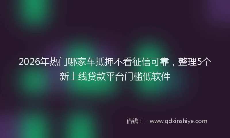 2026年热门哪家车抵押不看征信可靠，整理5个新上线贷款平台门槛低软件