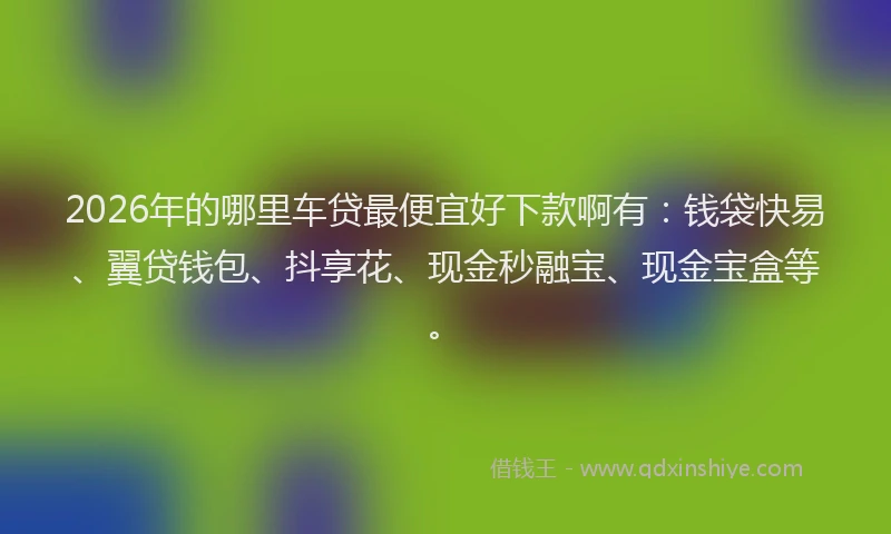2026年的哪里车贷最便宜好下款啊有：钱袋快易、翼贷钱包、抖享花、现金秒融宝、现金宝盒等。