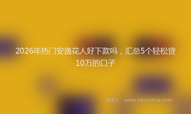 2026年热门安逸花人好下款吗，汇总5个轻松贷10万的口子