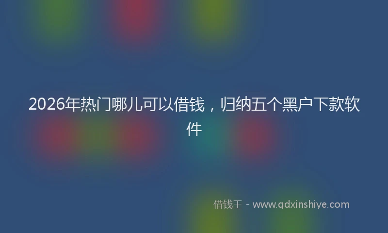 2026年热门哪儿可以借钱，归纳五个黑户下款软件