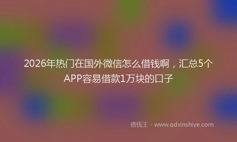 2026年热门在国外微信怎么借钱啊，汇总5个APP容易借款1万块的口子