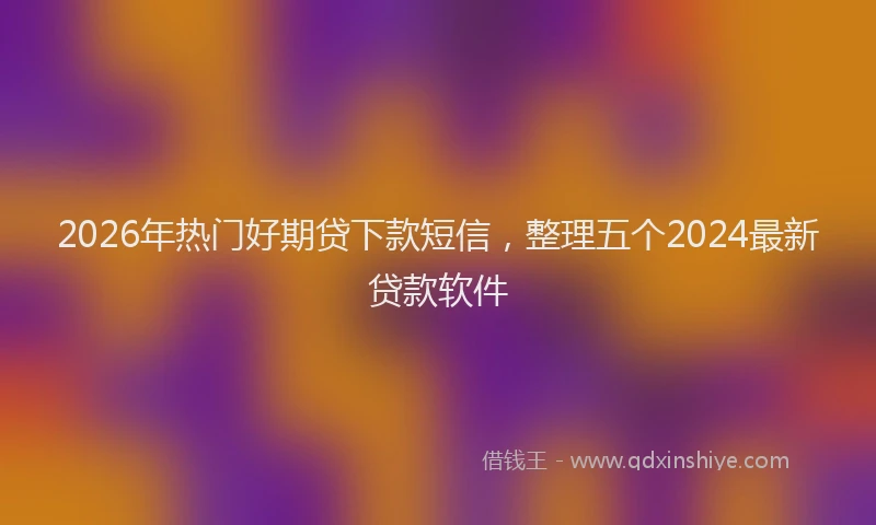 2026年热门好期贷下款短信，整理五个2024最新贷款软件
