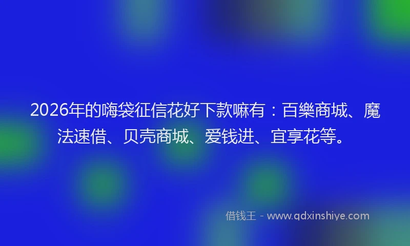 2026年的嗨袋征信花好下款嘛有：百樂商城、魔法速借、贝壳商城、爱钱进、宜享花等。
