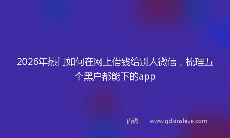 2026年热门如何在网上借钱给别人微信，梳理五个黑户都能下的app