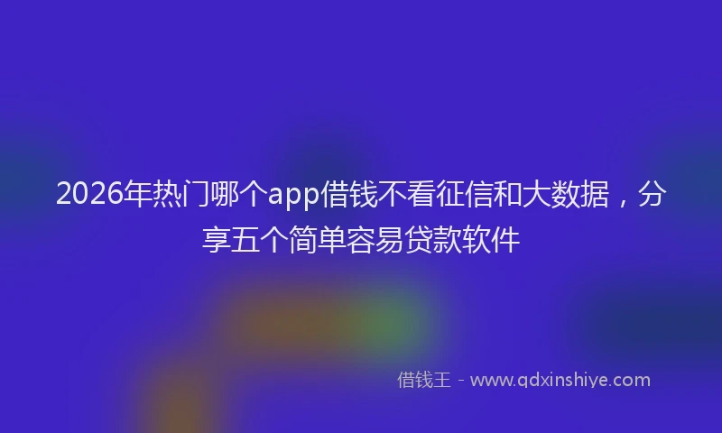 2026年热门哪个app借钱不看征信和大数据，分享五个简单容易贷款软件