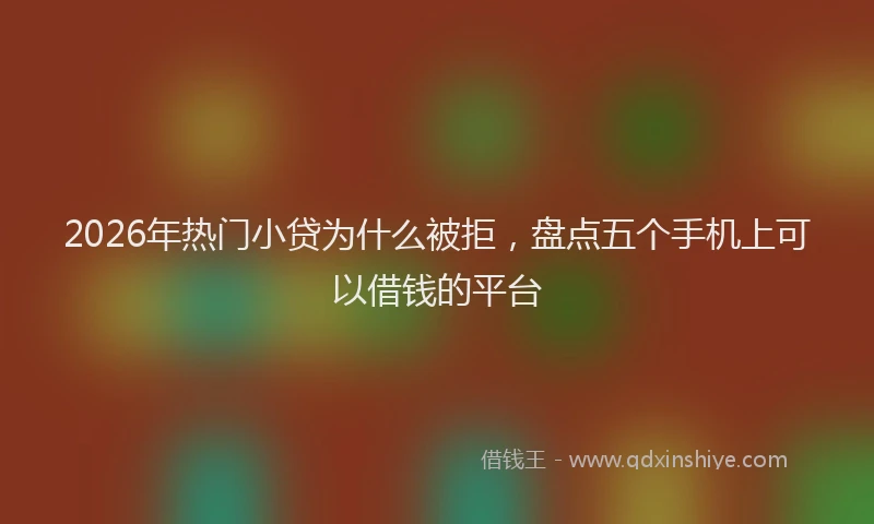 2026年热门小贷为什么被拒，盘点五个手机上可以借钱的平台