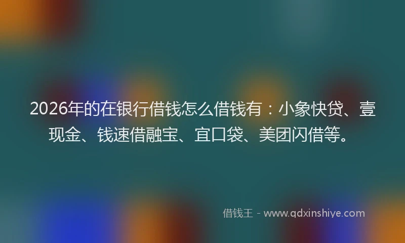 2026年的在银行借钱怎么借钱有：小象快贷、壹现金、钱速借融宝、宜口袋、美团闪借等。