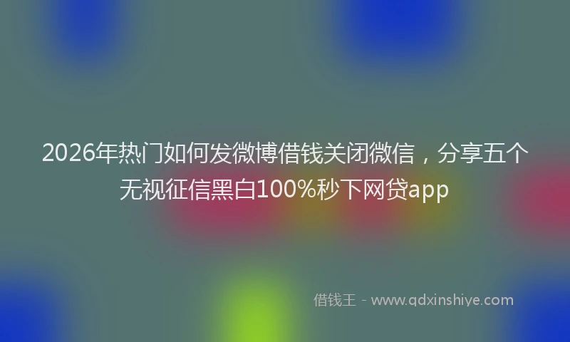 2026年热门如何发微博借钱关闭微信，分享五个无视征信黑白100%秒下网贷app