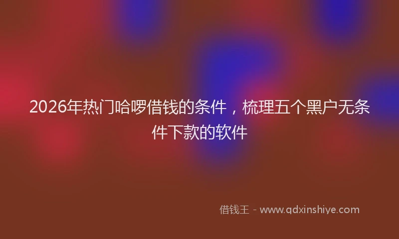 2026年热门哈啰借钱的条件，梳理五个黑户无条件下款的软件