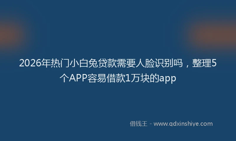2026年热门小白兔贷款需要人脸识别吗，整理5个APP容易借款1万块的app