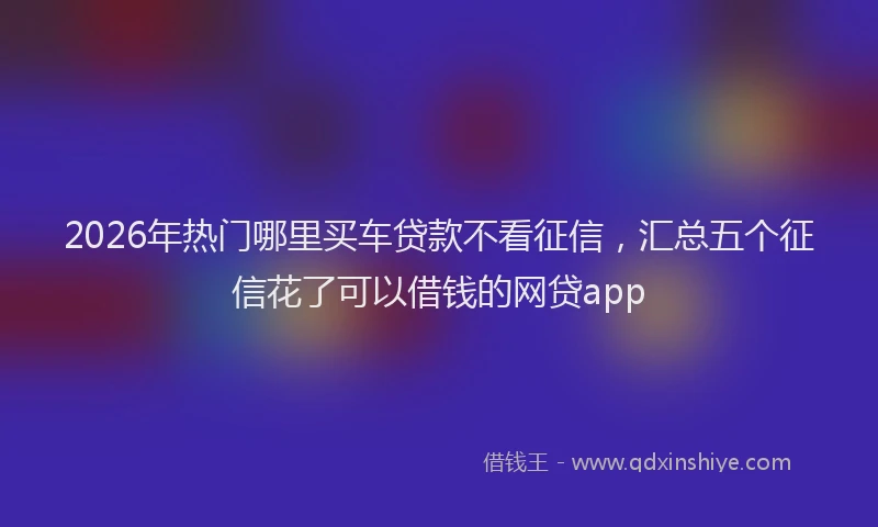 2026年热门哪里买车贷款不看征信，汇总五个征信花了可以借钱的网贷app