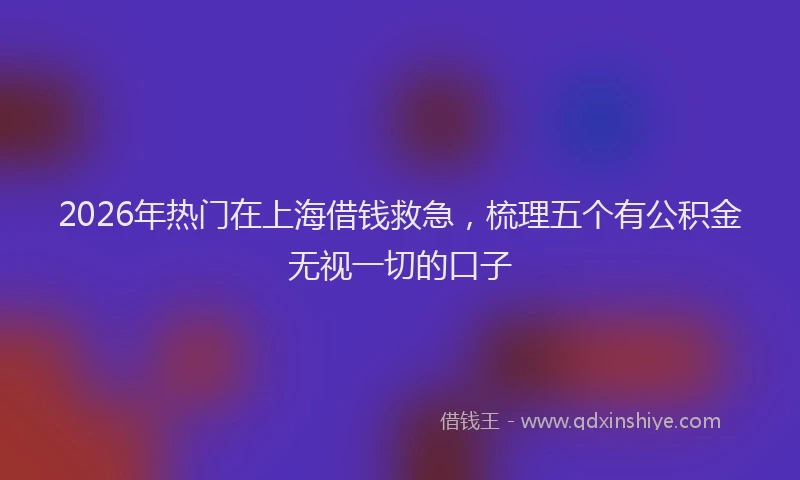 2026年热门在上海借钱救急，梳理五个有公积金无视一切的口子