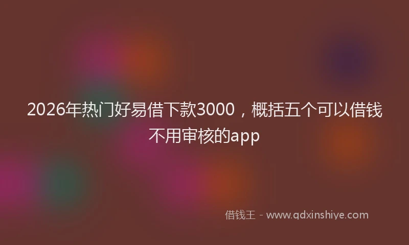 2026年热门好易借下款3000，概括五个可以借钱不用审核的app