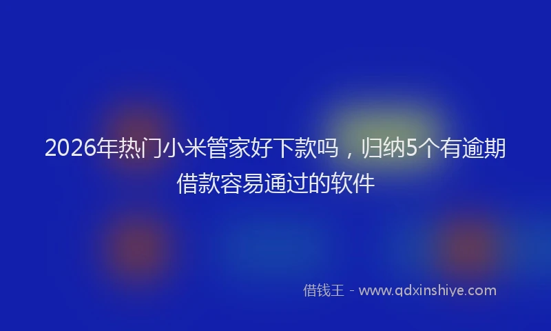 2026年热门小米管家好下款吗，归纳5个有逾期借款容易通过的软件