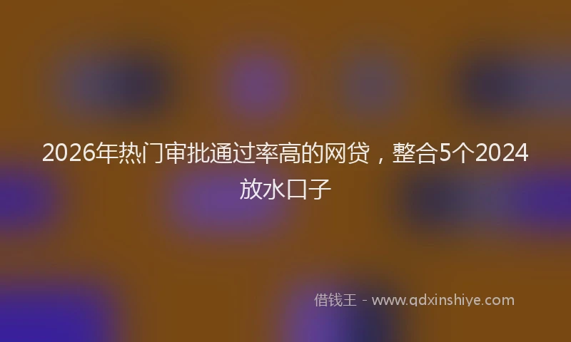 2026年热门审批通过率高的网贷，整合5个2024放水口子