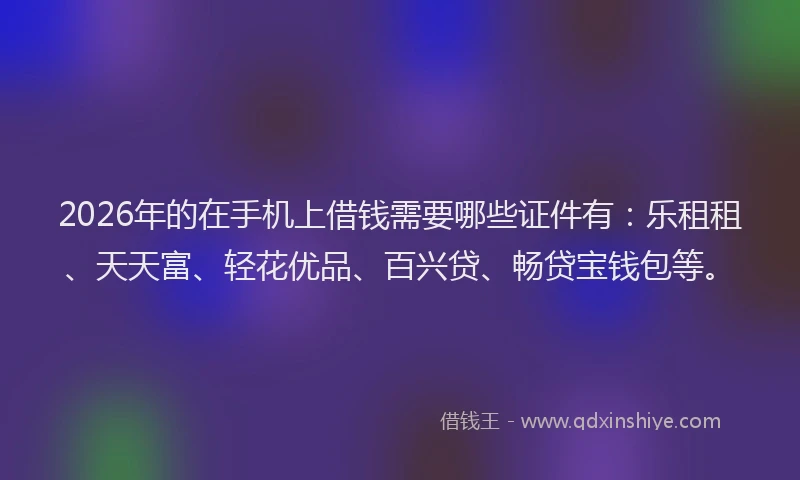 2026年的在手机上借钱需要哪些证件有：乐租租、天天富、轻花优品、百兴贷、畅贷宝钱包等。