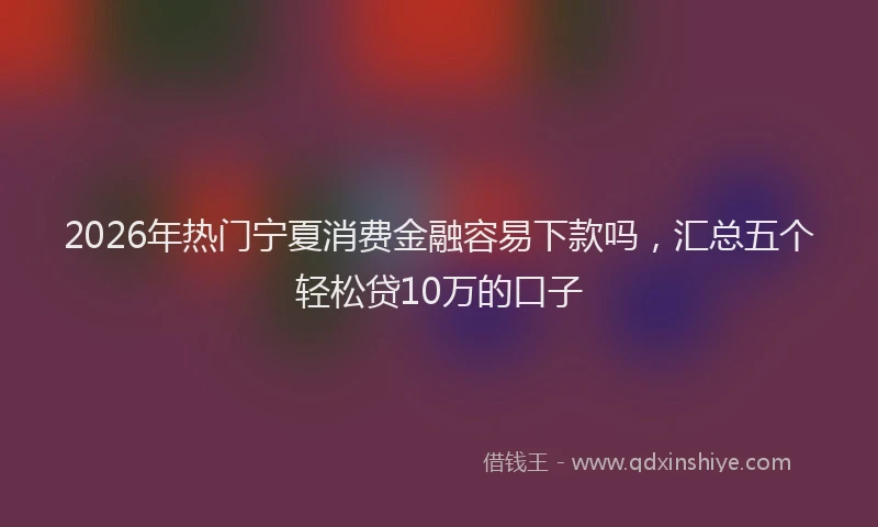 2026年热门宁夏消费金融容易下款吗，汇总五个轻松贷10万的口子