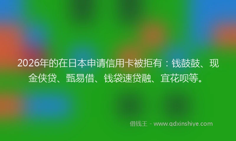 2026年的在日本申请信用卡被拒有：钱鼓鼓、现金侠贷、甄易借、钱袋速贷融、宜花呗等。