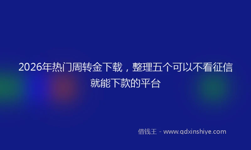 2026年热门周转金下载，整理五个可以不看征信就能下款的平台