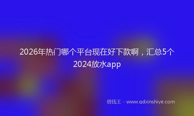 2026年热门哪个平台现在好下款啊，汇总5个2024放水app