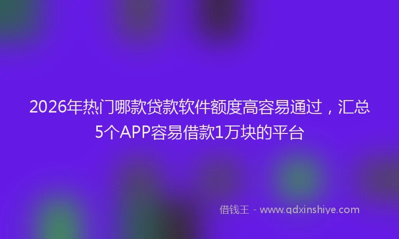 2026年热门哪款贷款软件额度高容易通过，汇总5个APP容易借款1万块的平台