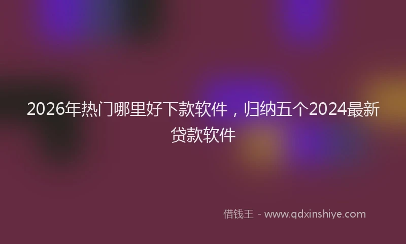 2026年热门哪里好下款软件，归纳五个2024最新贷款软件