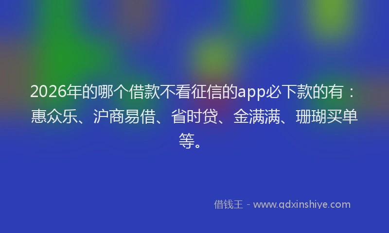 2026年的哪个借款不看征信的app必下款的有：惠众乐、沪商易借、省时贷、金满满、珊瑚买单等。