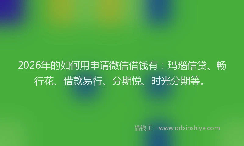 2026年的如何用申请微信借钱有：玛瑙信贷、畅行花、借款易行、分期悦、时光分期等。