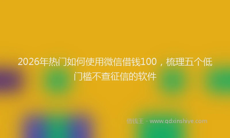 2026年热门如何使用微信借钱100，梳理五个低门槛不查征信的软件