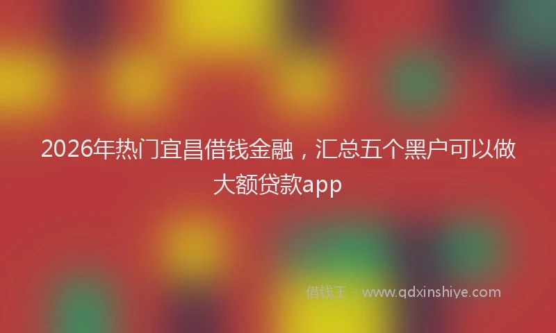2026年热门宜昌借钱金融,汇总五个黑户可以做大额贷款app